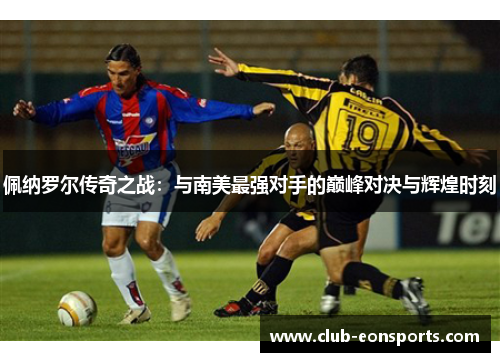 佩纳罗尔传奇之战：与南美最强对手的巅峰对决与辉煌时刻