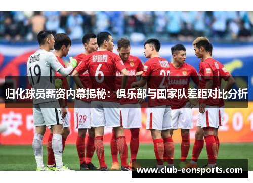 归化球员薪资内幕揭秘：俱乐部与国家队差距对比分析