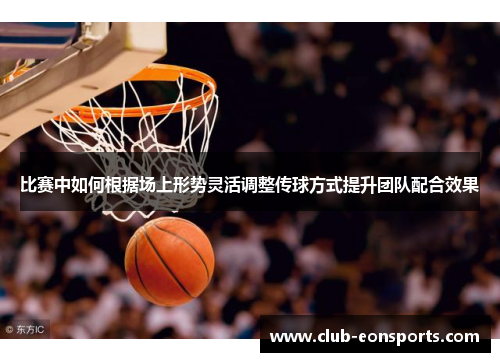 比赛中如何根据场上形势灵活调整传球方式提升团队配合效果