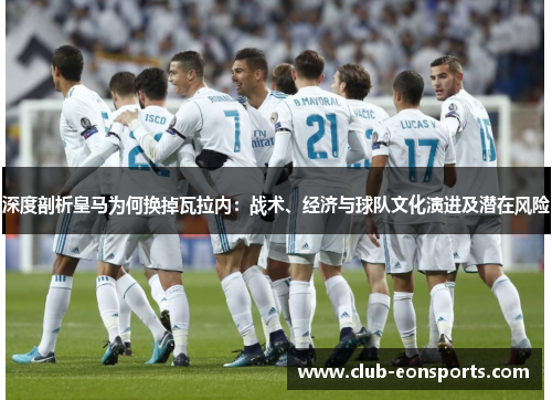 深度剖析皇马为何换掉瓦拉内：战术、经济与球队文化演进及潜在风险