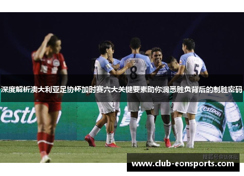 深度解析澳大利亚足协杯加时赛六大关键要素助你洞悉胜负背后的制胜密码