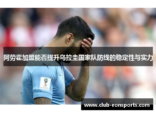 阿劳霍加盟能否提升乌拉圭国家队防线的稳定性与实力 阿劳霍加盟能否提升乌拉圭国家队防线的稳定性与实力